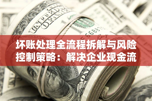 北京坏账处理全流程拆解与风险控制策略：解决企业现金流顽疾的实战指南