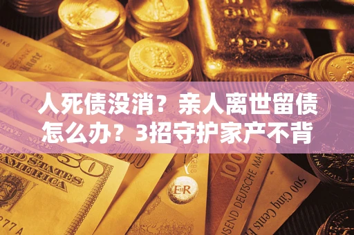 北京人死债没消？亲人离世留债怎么办？3招守护家产不背锅