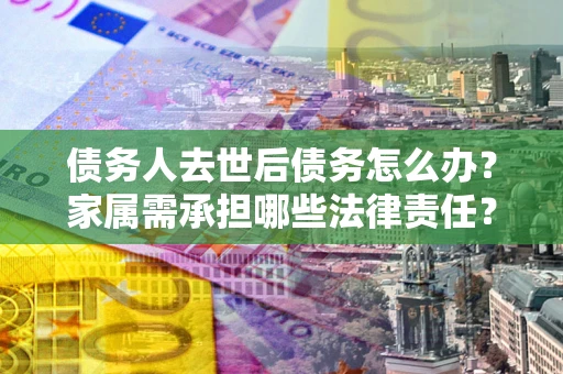 北京债务人去世后债务怎么办？家属需承担哪些法律责任？