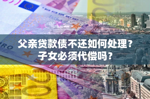北京父亲贷款债不还如何处理？子女必须代偿吗？